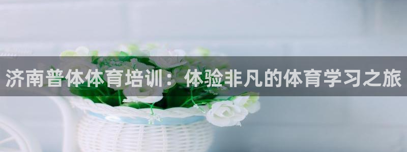 尊龙凯时网页版：济南普体体育培训：体验非凡的体育学习