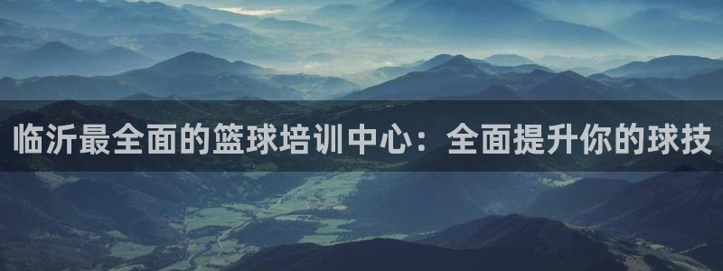 尊龙app登录不了：临沂最全面的篮球培训中心：全面提