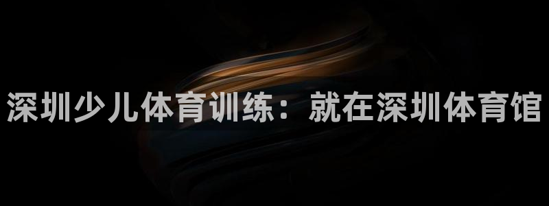 尊龙凯时：深圳少儿体育训练：就在深圳体育馆